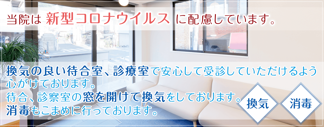 当院は新型コロナウイルスに配慮しています。換気の良い待合室、診療室で安心して受診していただけるよう心がけております。 待合、診察室の窓を開けて換気をしております。 消毒もこまめに行っております。